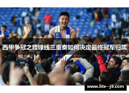 西甲争冠之路锋线三重奏如何决定最终冠军归属