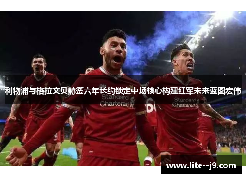 利物浦与格拉文贝赫签六年长约锁定中场核心构建红军未来蓝图宏伟