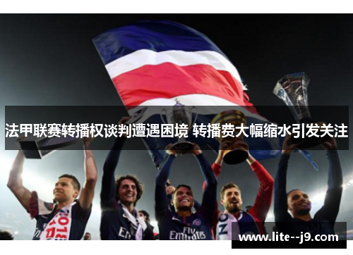 法甲联赛转播权谈判遭遇困境 转播费大幅缩水引发关注 法甲联赛转播权谈判遭遇困境 转播费大幅缩水引发关注