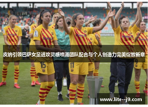 皮纳引领巴萨女足进攻灵感喷涌团队配合与个人创造力完美绽放新章